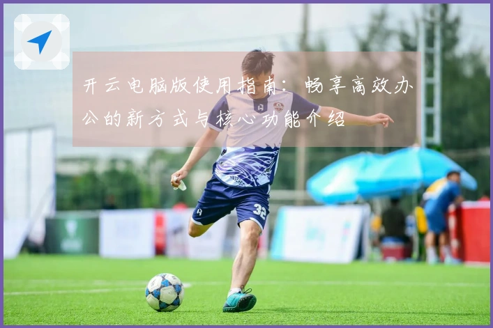 开云电脑版使用指南:畅享高效办公的新方式与核心功能介绍