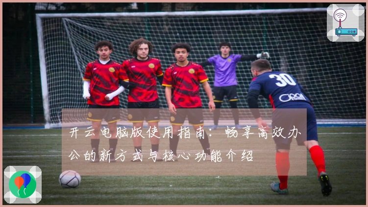 开云电脑版使用指南:畅享高效办公的新方式与核心功能介绍