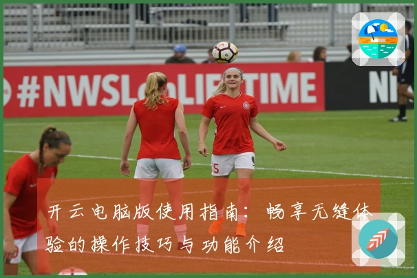 开云电脑版使用指南：畅享无缝体验的操作技巧与功能介绍